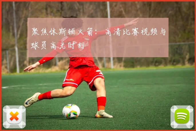 聚焦休斯顿火箭：高清比赛视频与球员高光时刻