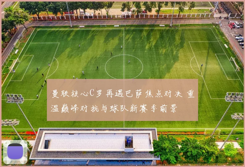 曼联核心C罗再遇巴萨焦点对决 重温巅峰对抗与球队新赛季前景