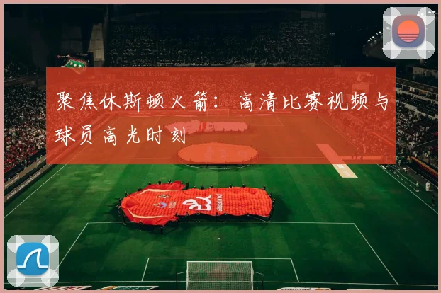 聚焦休斯顿火箭：高清比赛视频与球员高光时刻