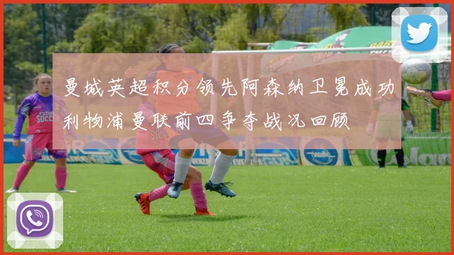 曼城英超积分领先阿森纳卫冕成功利物浦曼联前四争夺战况回顾