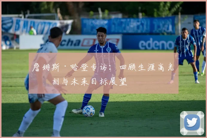 詹姆斯·哈登专访：回顾生涯高光时刻与未来目标展望