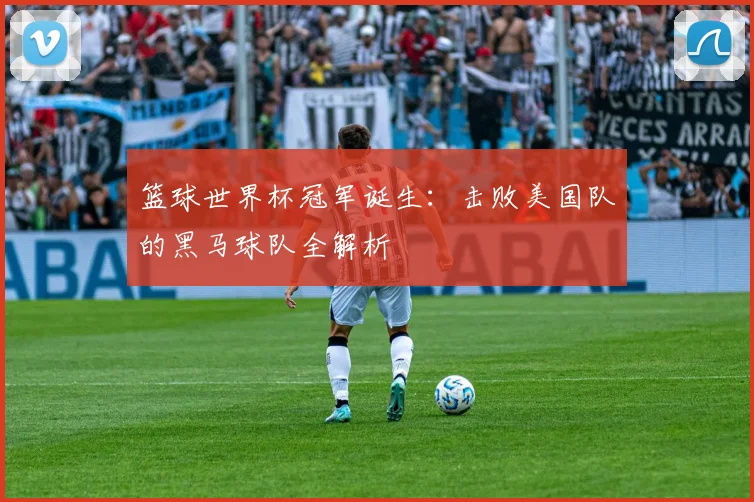 篮球世界杯冠军诞生：击败美国队的黑马球队全解析