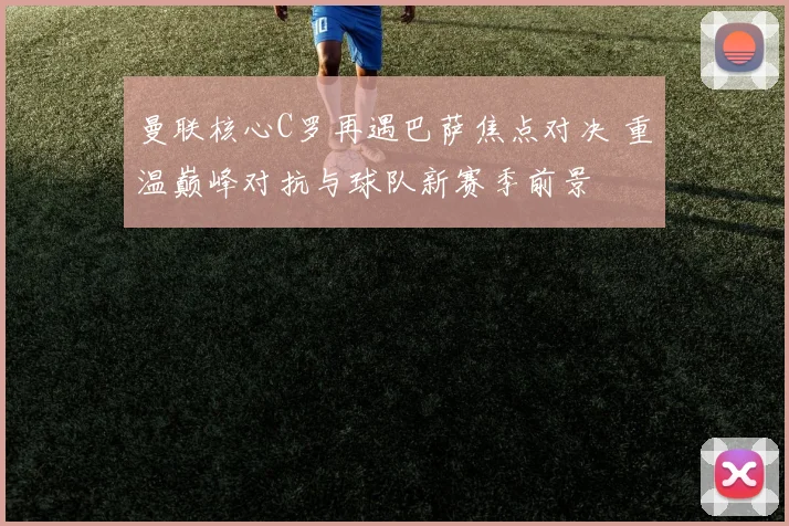 曼联核心C罗再遇巴萨焦点对决 重温巅峰对抗与球队新赛季前景